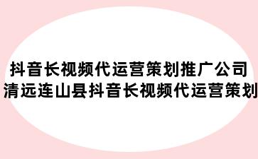 抖音长视频代运营策划推广公司 清远连山县抖音长视频代运营策划推广公司怎么样